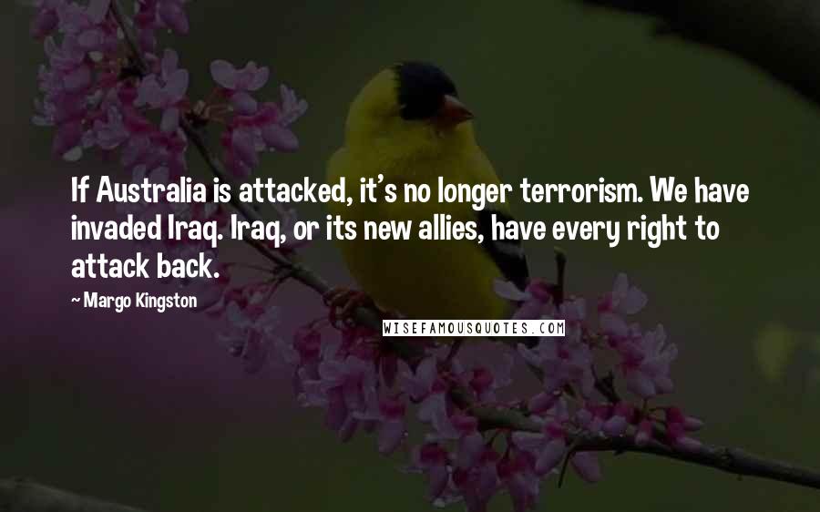 Margo Kingston Quotes: If Australia is attacked, it's no longer terrorism. We have invaded Iraq. Iraq, or its new allies, have every right to attack back.