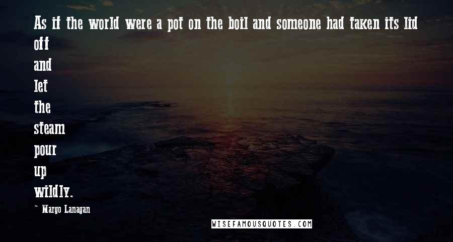 Margo Lanagan Quotes: As if the world were a pot on the boil and someone had taken its lid off and let the steam pour up wildly.