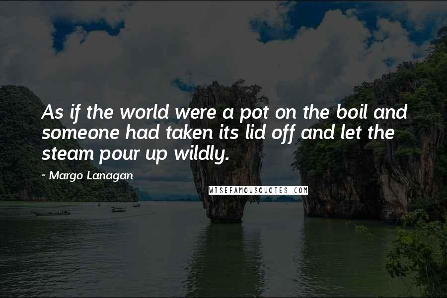 Margo Lanagan Quotes: As if the world were a pot on the boil and someone had taken its lid off and let the steam pour up wildly.