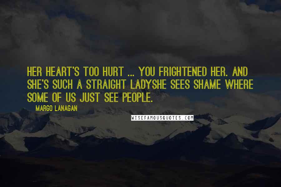 Margo Lanagan Quotes: Her heart's too hurt ... you frightened her. And she's such a straight ladyshe sees shame where some of us just see people.