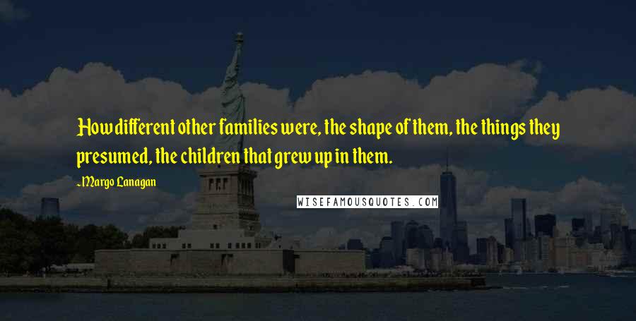 Margo Lanagan Quotes: How different other families were, the shape of them, the things they presumed, the children that grew up in them.