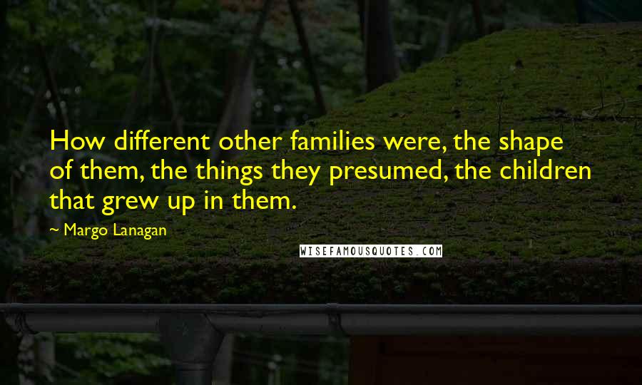 Margo Lanagan Quotes: How different other families were, the shape of them, the things they presumed, the children that grew up in them.