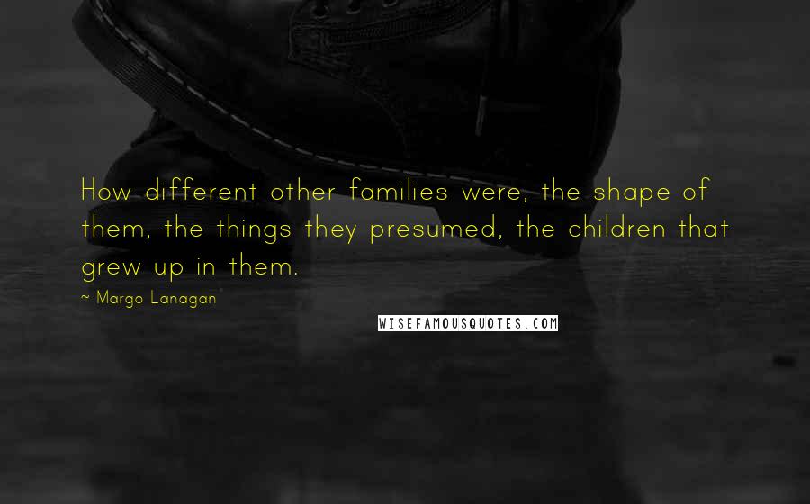 Margo Lanagan Quotes: How different other families were, the shape of them, the things they presumed, the children that grew up in them.