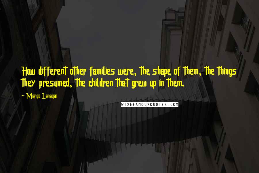 Margo Lanagan Quotes: How different other families were, the shape of them, the things they presumed, the children that grew up in them.