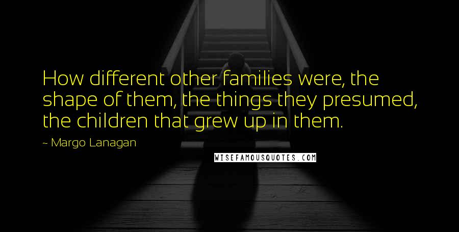 Margo Lanagan Quotes: How different other families were, the shape of them, the things they presumed, the children that grew up in them.