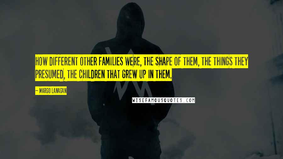 Margo Lanagan Quotes: How different other families were, the shape of them, the things they presumed, the children that grew up in them.