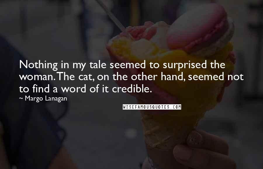 Margo Lanagan Quotes: Nothing in my tale seemed to surprised the woman. The cat, on the other hand, seemed not to find a word of it credible.