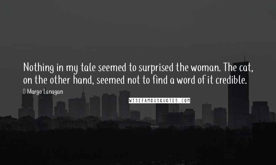 Margo Lanagan Quotes: Nothing in my tale seemed to surprised the woman. The cat, on the other hand, seemed not to find a word of it credible.