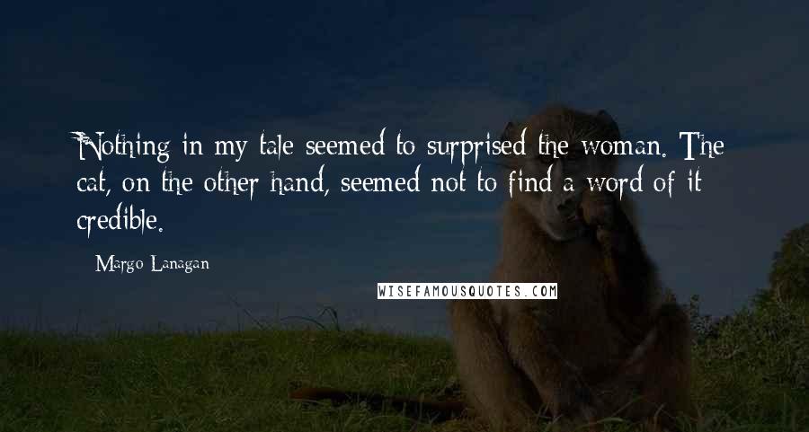 Margo Lanagan Quotes: Nothing in my tale seemed to surprised the woman. The cat, on the other hand, seemed not to find a word of it credible.