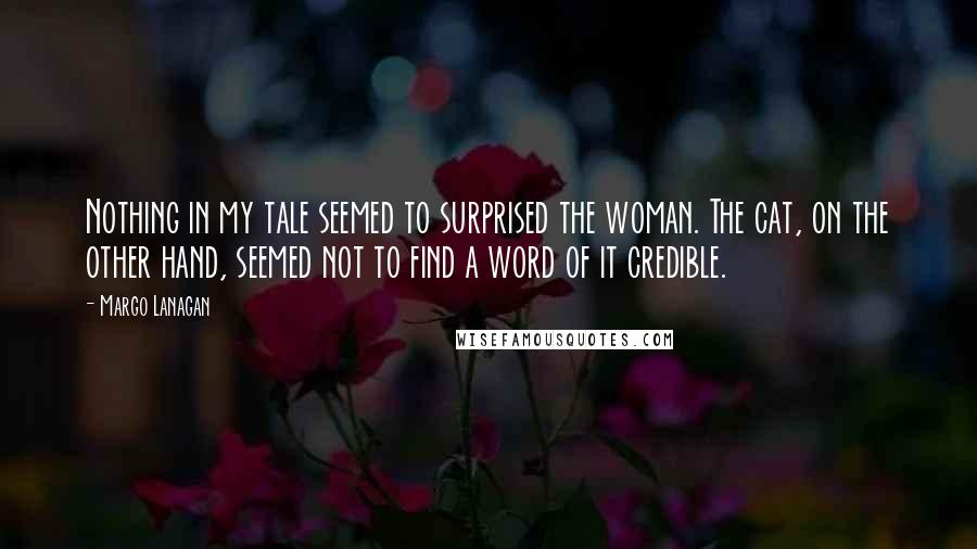 Margo Lanagan Quotes: Nothing in my tale seemed to surprised the woman. The cat, on the other hand, seemed not to find a word of it credible.