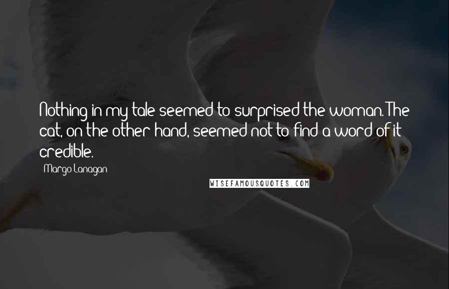 Margo Lanagan Quotes: Nothing in my tale seemed to surprised the woman. The cat, on the other hand, seemed not to find a word of it credible.