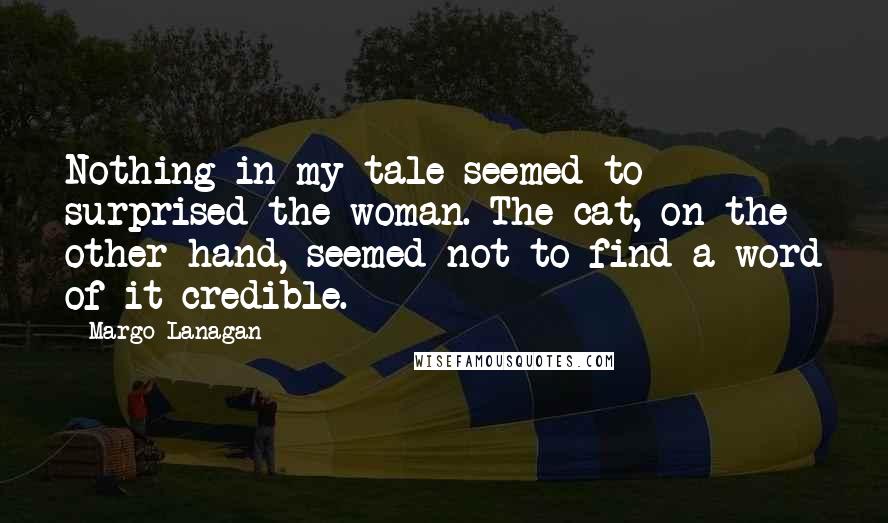 Margo Lanagan Quotes: Nothing in my tale seemed to surprised the woman. The cat, on the other hand, seemed not to find a word of it credible.
