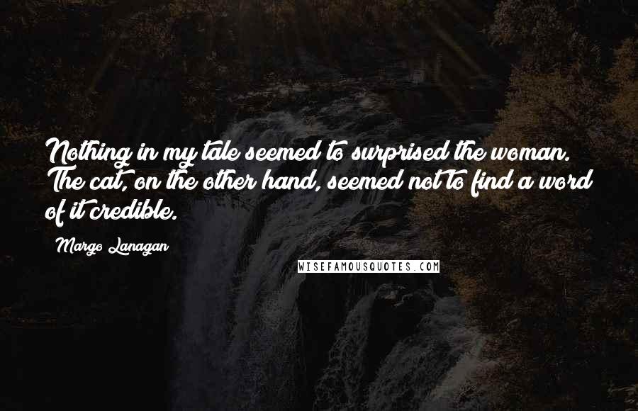 Margo Lanagan Quotes: Nothing in my tale seemed to surprised the woman. The cat, on the other hand, seemed not to find a word of it credible.