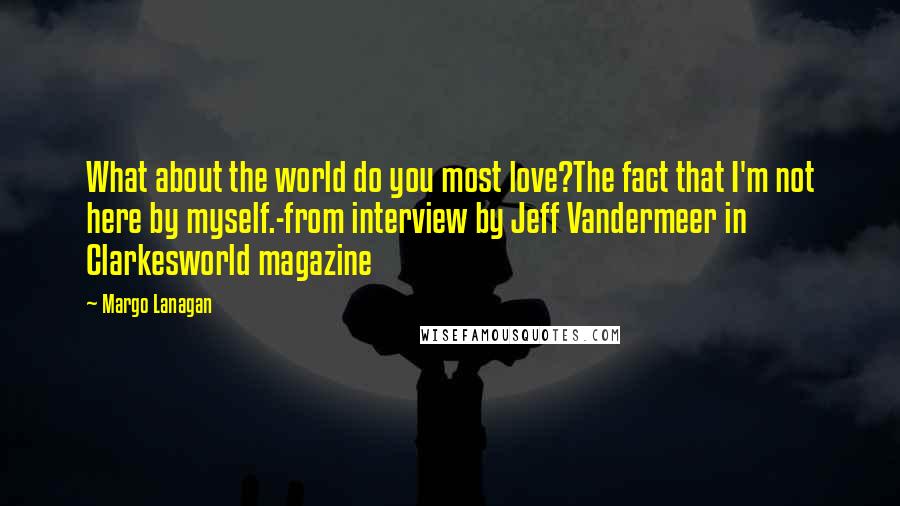 Margo Lanagan Quotes: What about the world do you most love?The fact that I'm not here by myself.-from interview by Jeff Vandermeer in Clarkesworld magazine