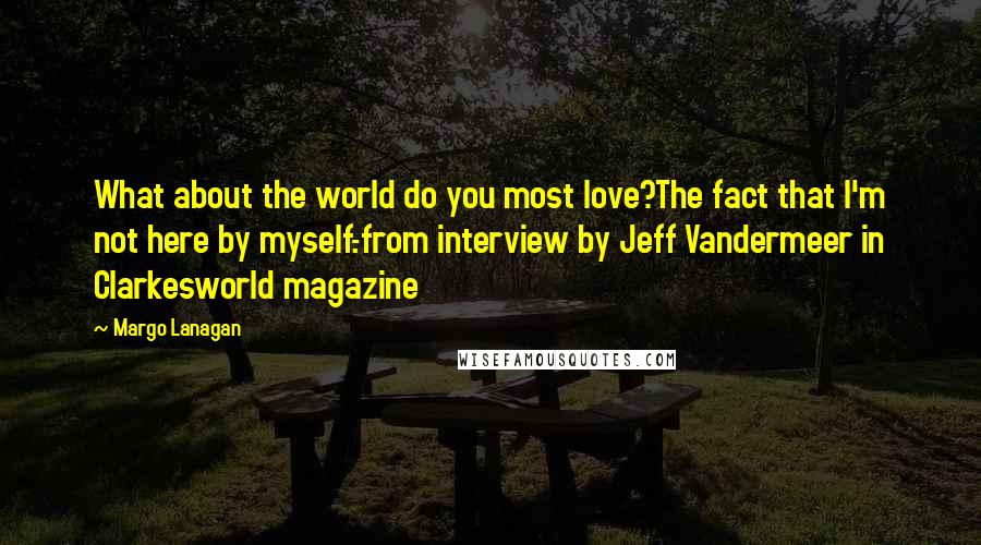 Margo Lanagan Quotes: What about the world do you most love?The fact that I'm not here by myself.-from interview by Jeff Vandermeer in Clarkesworld magazine