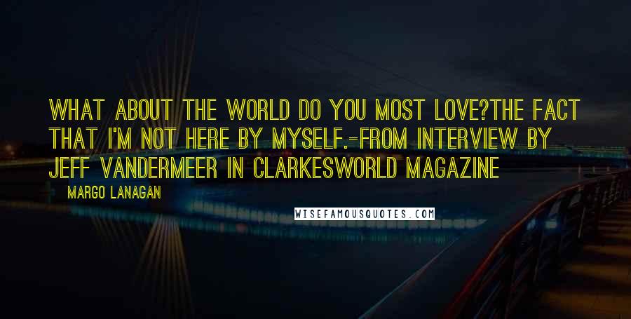 Margo Lanagan Quotes: What about the world do you most love?The fact that I'm not here by myself.-from interview by Jeff Vandermeer in Clarkesworld magazine