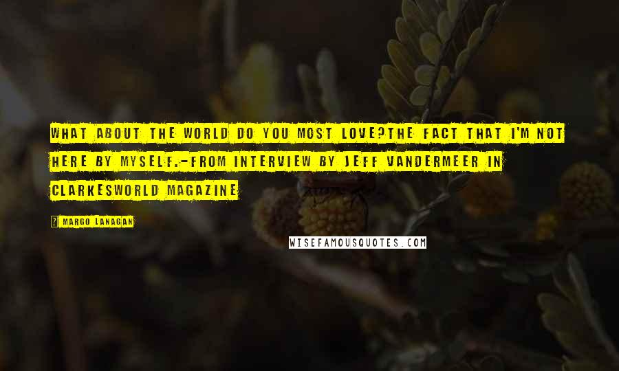Margo Lanagan Quotes: What about the world do you most love?The fact that I'm not here by myself.-from interview by Jeff Vandermeer in Clarkesworld magazine