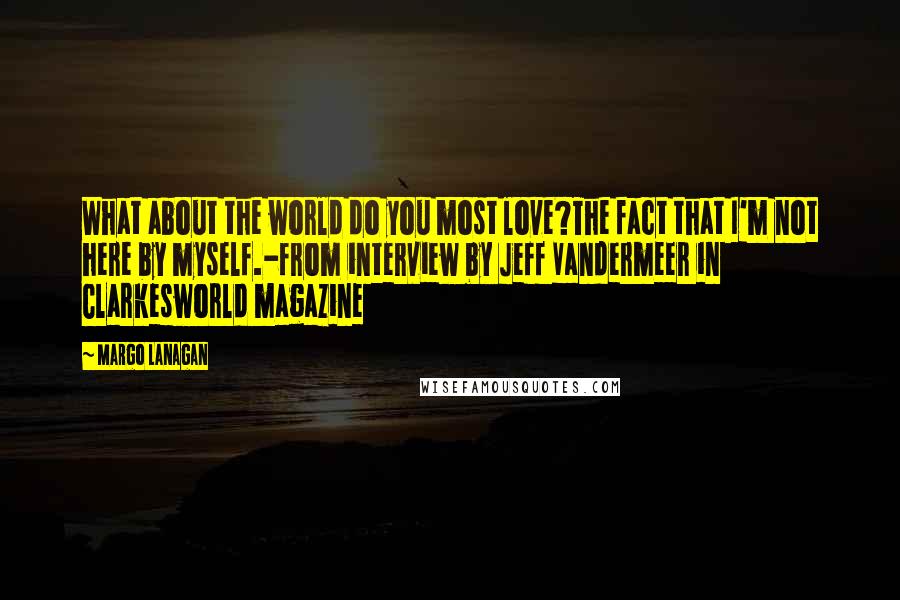 Margo Lanagan Quotes: What about the world do you most love?The fact that I'm not here by myself.-from interview by Jeff Vandermeer in Clarkesworld magazine