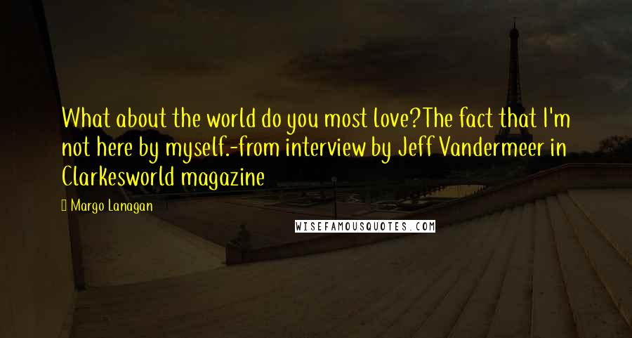 Margo Lanagan Quotes: What about the world do you most love?The fact that I'm not here by myself.-from interview by Jeff Vandermeer in Clarkesworld magazine