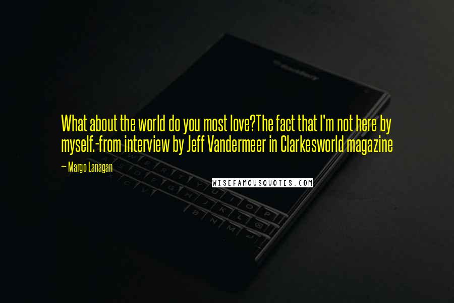 Margo Lanagan Quotes: What about the world do you most love?The fact that I'm not here by myself.-from interview by Jeff Vandermeer in Clarkesworld magazine
