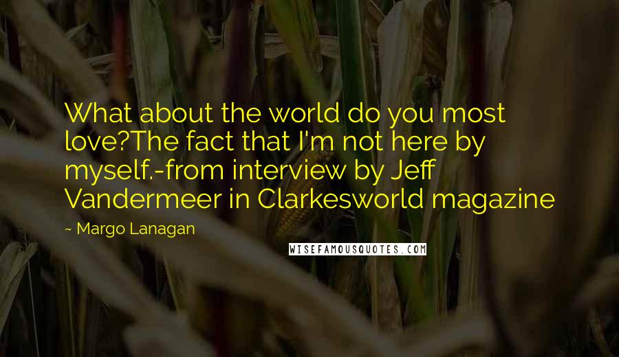 Margo Lanagan Quotes: What about the world do you most love?The fact that I'm not here by myself.-from interview by Jeff Vandermeer in Clarkesworld magazine