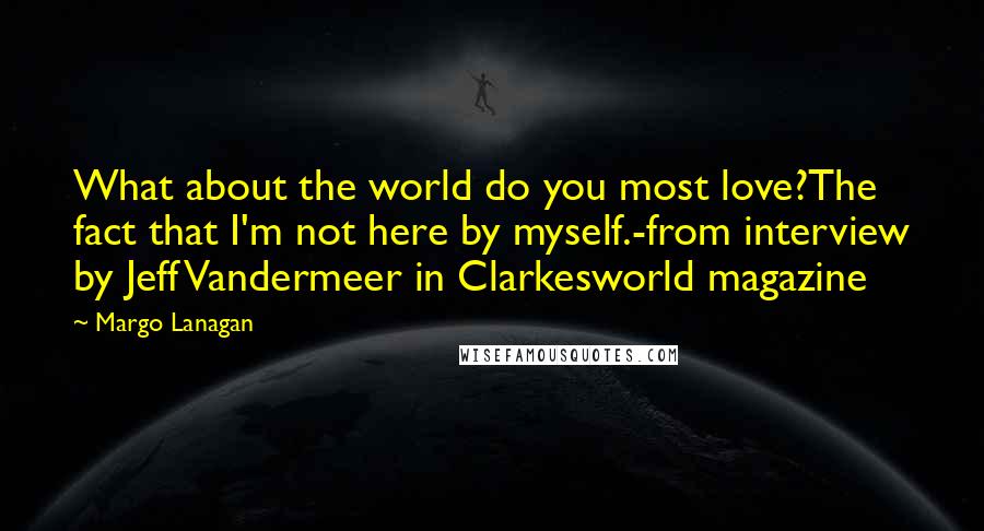 Margo Lanagan Quotes: What about the world do you most love?The fact that I'm not here by myself.-from interview by Jeff Vandermeer in Clarkesworld magazine