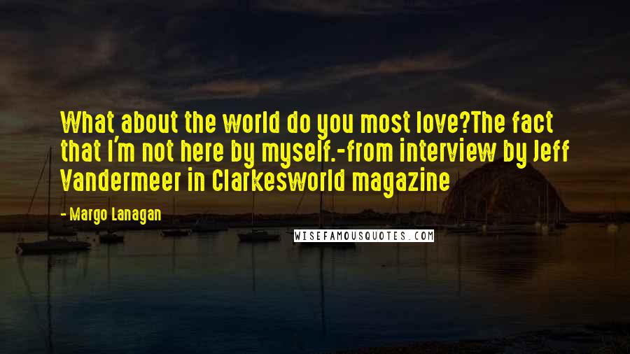 Margo Lanagan Quotes: What about the world do you most love?The fact that I'm not here by myself.-from interview by Jeff Vandermeer in Clarkesworld magazine