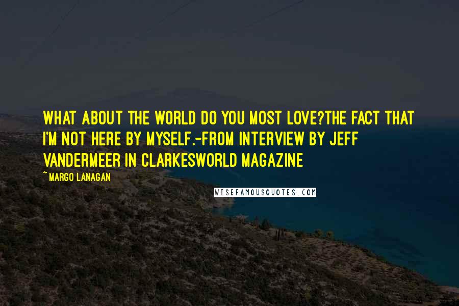 Margo Lanagan Quotes: What about the world do you most love?The fact that I'm not here by myself.-from interview by Jeff Vandermeer in Clarkesworld magazine