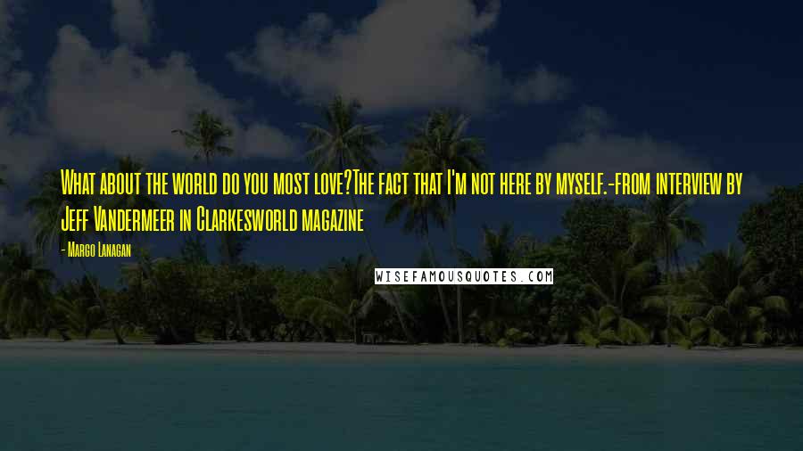 Margo Lanagan Quotes: What about the world do you most love?The fact that I'm not here by myself.-from interview by Jeff Vandermeer in Clarkesworld magazine