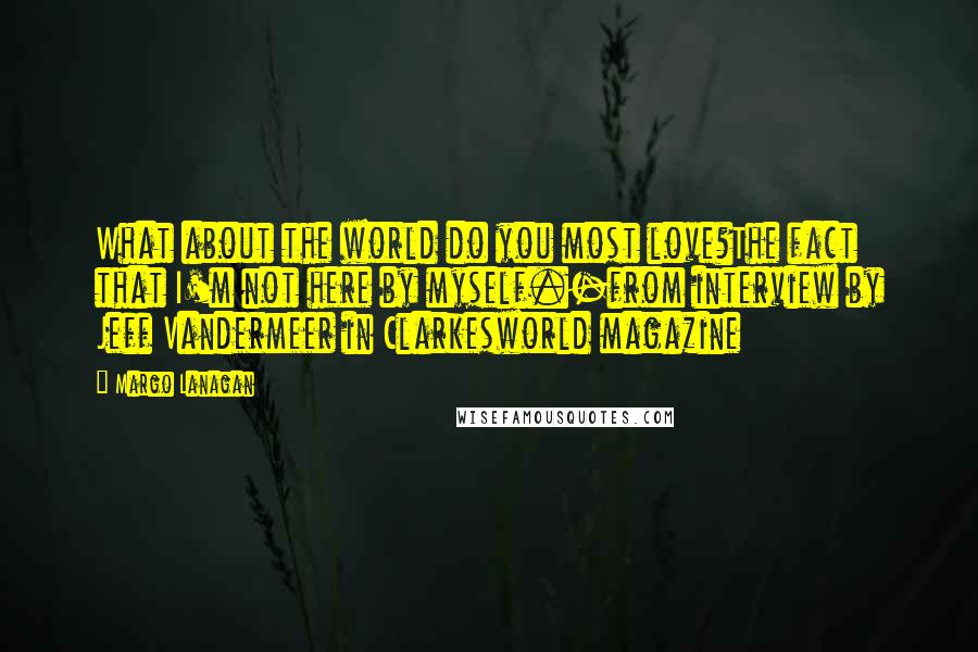 Margo Lanagan Quotes: What about the world do you most love?The fact that I'm not here by myself.-from interview by Jeff Vandermeer in Clarkesworld magazine