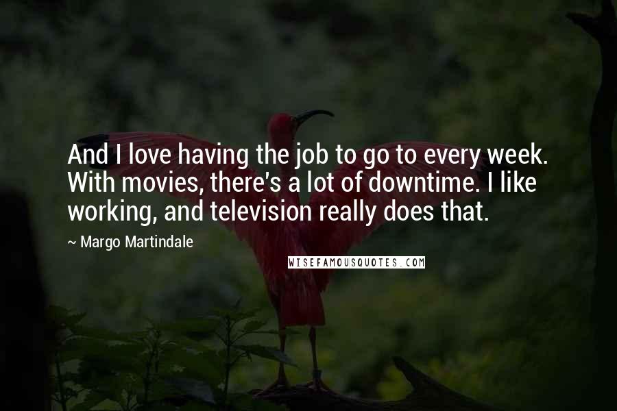 Margo Martindale Quotes: And I love having the job to go to every week. With movies, there's a lot of downtime. I like working, and television really does that.