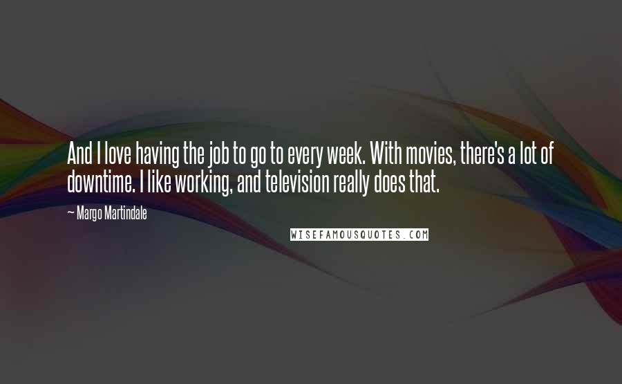 Margo Martindale Quotes: And I love having the job to go to every week. With movies, there's a lot of downtime. I like working, and television really does that.