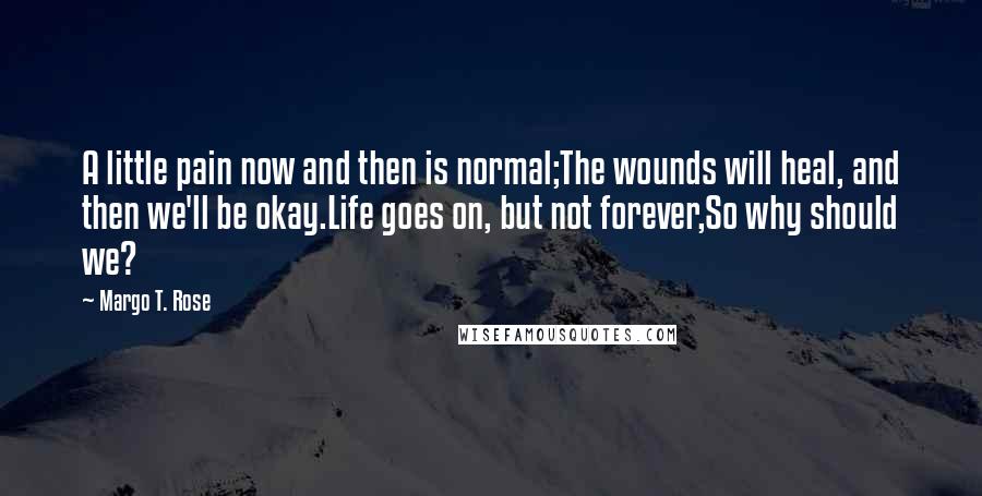 Margo T. Rose Quotes: A little pain now and then is normal;The wounds will heal, and then we'll be okay.Life goes on, but not forever,So why should we?