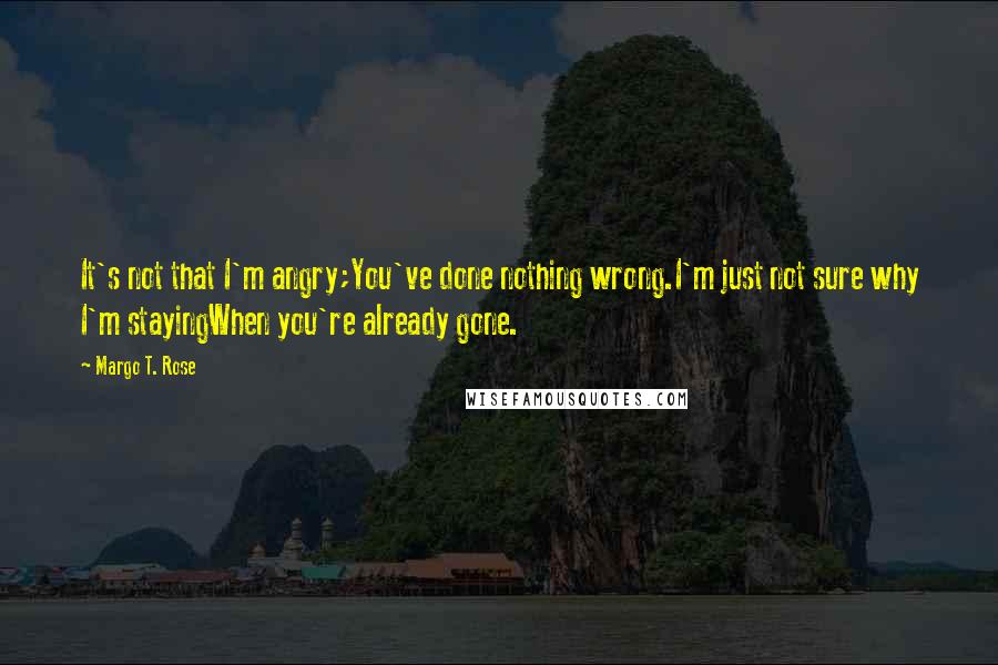 Margo T. Rose Quotes: It's not that I'm angry;You've done nothing wrong.I'm just not sure why I'm stayingWhen you're already gone.