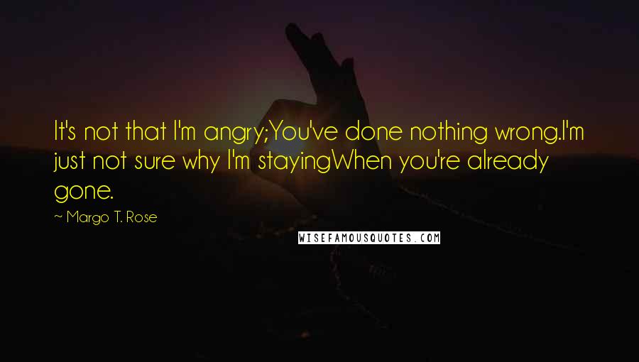 Margo T. Rose Quotes: It's not that I'm angry;You've done nothing wrong.I'm just not sure why I'm stayingWhen you're already gone.