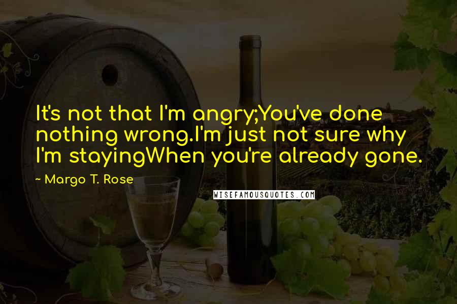 Margo T. Rose Quotes: It's not that I'm angry;You've done nothing wrong.I'm just not sure why I'm stayingWhen you're already gone.