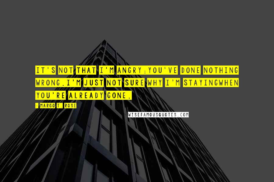 Margo T. Rose Quotes: It's not that I'm angry;You've done nothing wrong.I'm just not sure why I'm stayingWhen you're already gone.