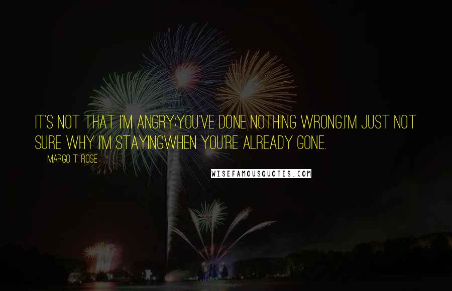 Margo T. Rose Quotes: It's not that I'm angry;You've done nothing wrong.I'm just not sure why I'm stayingWhen you're already gone.