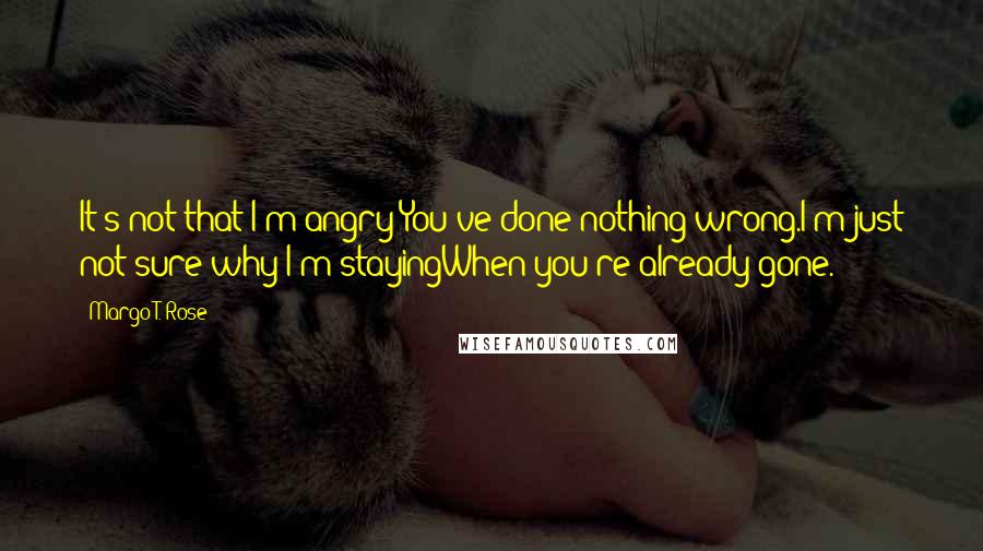 Margo T. Rose Quotes: It's not that I'm angry;You've done nothing wrong.I'm just not sure why I'm stayingWhen you're already gone.