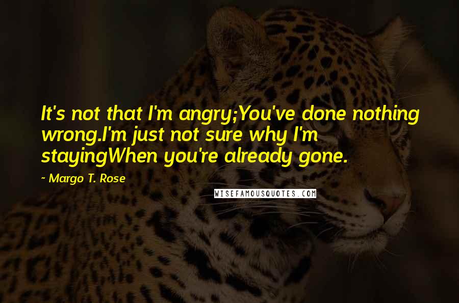 Margo T. Rose Quotes: It's not that I'm angry;You've done nothing wrong.I'm just not sure why I'm stayingWhen you're already gone.