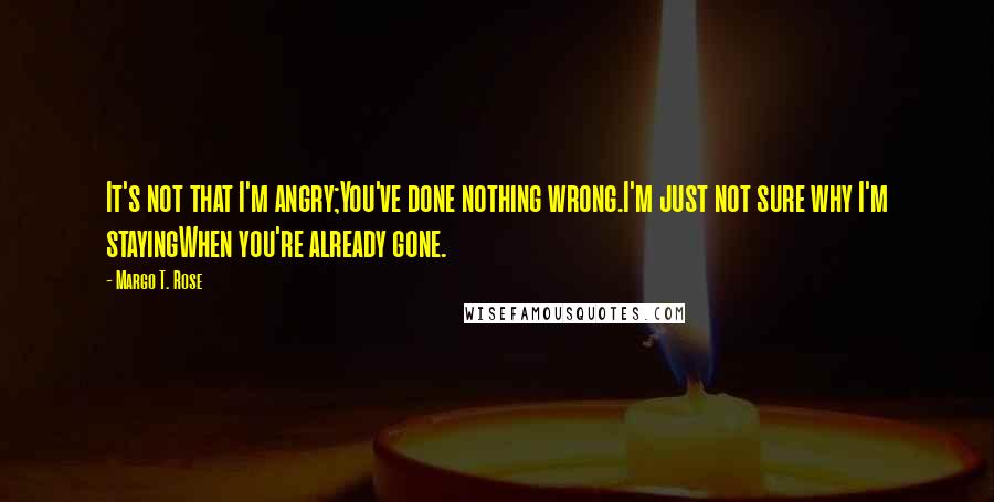 Margo T. Rose Quotes: It's not that I'm angry;You've done nothing wrong.I'm just not sure why I'm stayingWhen you're already gone.