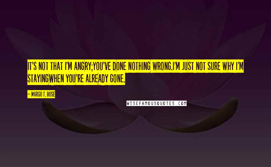 Margo T. Rose Quotes: It's not that I'm angry;You've done nothing wrong.I'm just not sure why I'm stayingWhen you're already gone.