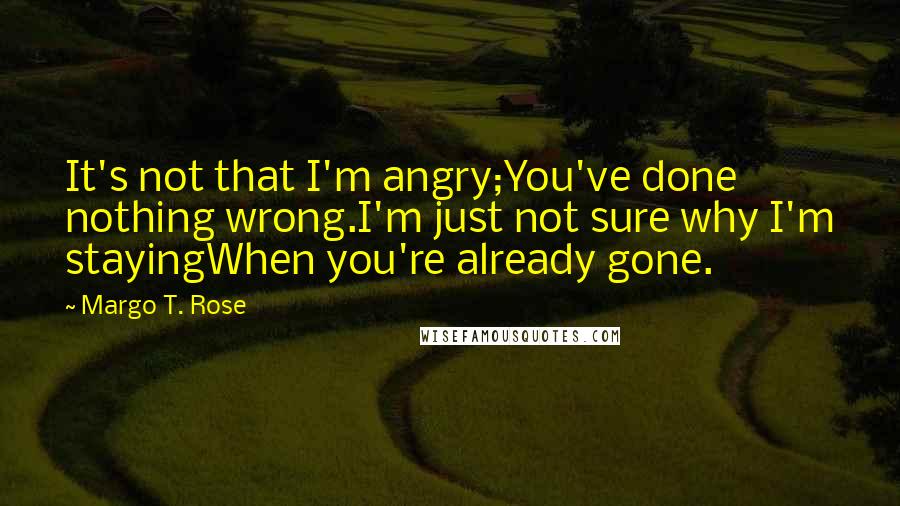 Margo T. Rose Quotes: It's not that I'm angry;You've done nothing wrong.I'm just not sure why I'm stayingWhen you're already gone.