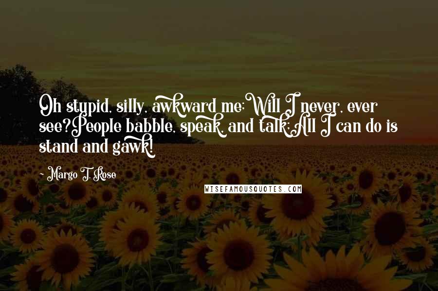 Margo T. Rose Quotes: Oh stupid, silly, awkward me;Will I never, ever see?People babble, speak, and talk;All I can do is stand and gawk!