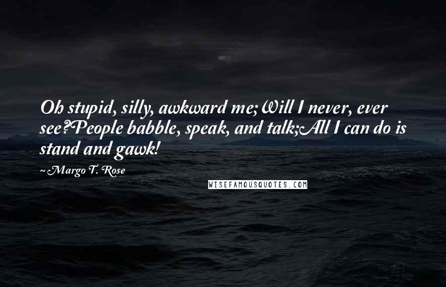 Margo T. Rose Quotes: Oh stupid, silly, awkward me;Will I never, ever see?People babble, speak, and talk;All I can do is stand and gawk!