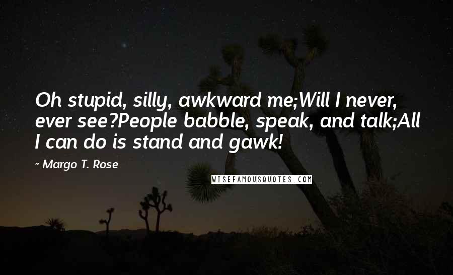 Margo T. Rose Quotes: Oh stupid, silly, awkward me;Will I never, ever see?People babble, speak, and talk;All I can do is stand and gawk!