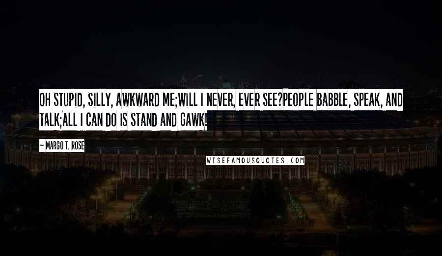 Margo T. Rose Quotes: Oh stupid, silly, awkward me;Will I never, ever see?People babble, speak, and talk;All I can do is stand and gawk!