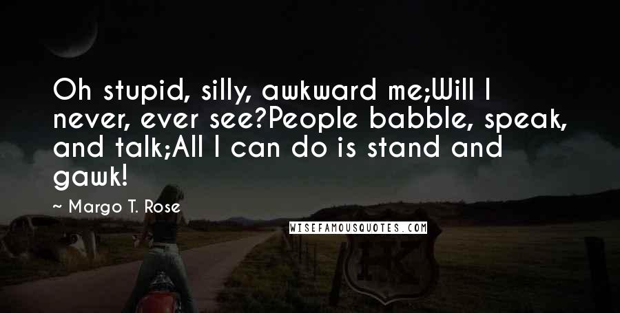 Margo T. Rose Quotes: Oh stupid, silly, awkward me;Will I never, ever see?People babble, speak, and talk;All I can do is stand and gawk!