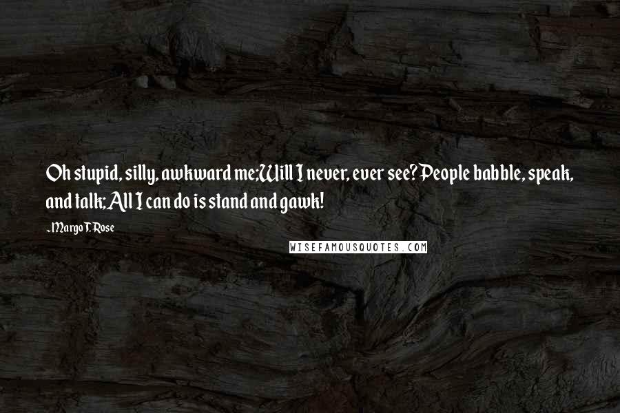 Margo T. Rose Quotes: Oh stupid, silly, awkward me;Will I never, ever see?People babble, speak, and talk;All I can do is stand and gawk!