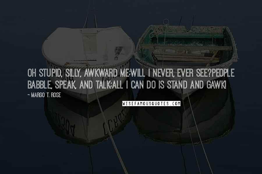 Margo T. Rose Quotes: Oh stupid, silly, awkward me;Will I never, ever see?People babble, speak, and talk;All I can do is stand and gawk!